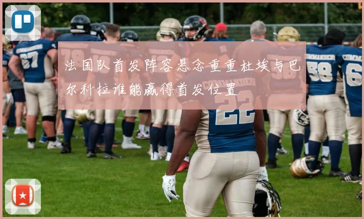 法国队首发阵容悬念重重杜埃与巴尔科拉谁能赢得首发位置