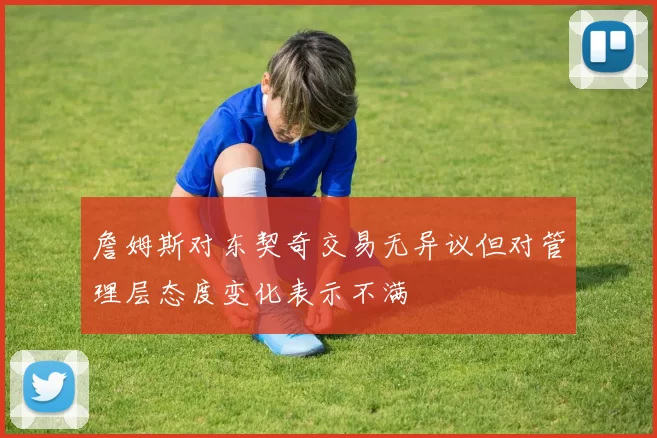 詹姆斯对东契奇交易无异议但对管理层态度变化表示不满