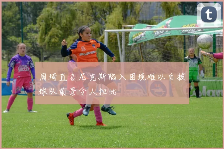 周琦直言尼克斯陷入困境难以自拔球队前景令人担忧