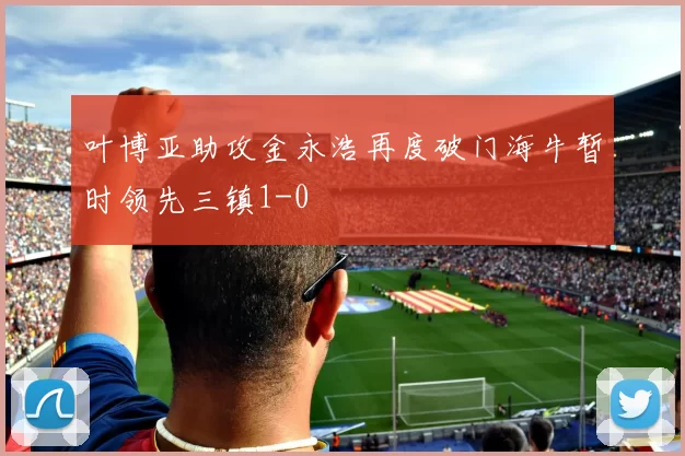 叶博亚助攻金永浩再度破门海牛暂时领先三镇1-0