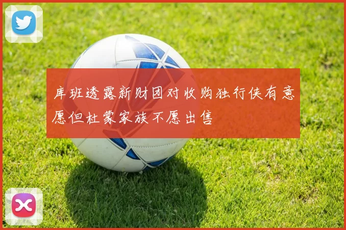 库班透露新财团对收购独行侠有意愿但杜蒙家族不愿出售