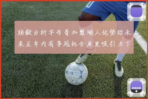 杨毅分析字母哥加盟湖人优势称未来五年内有争冠机会库里吸引力下降
