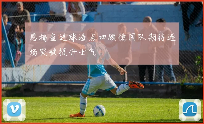 恩梅查进球造点回顾德国队期待逐场突破提升士气