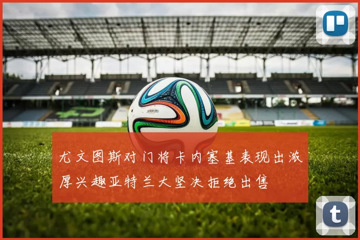 尤文图斯对门将卡内塞基表现出浓厚兴趣亚特兰大坚决拒绝出售