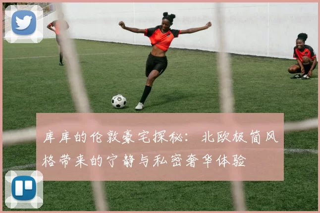 库库的伦敦豪宅探秘：北欧极简风格带来的宁静与私密奢华体验