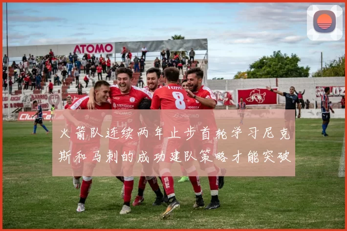 火箭队连续两年止步首轮学习尼克斯和马刺的成功建队策略才能突破瓶颈