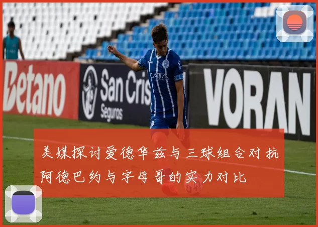 美媒探讨爱德华兹与三球组合对抗阿德巴约与字母哥的实力对比