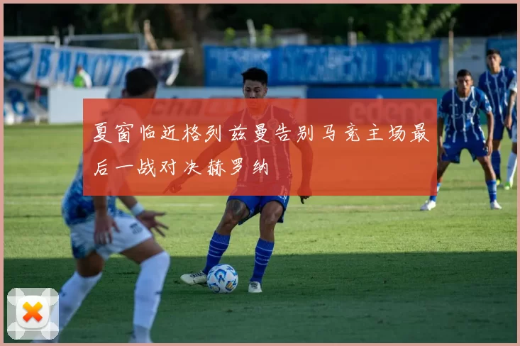 夏窗临近格列兹曼告别马竞主场最后一战对决赫罗纳