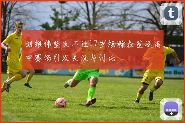 刘维伟坚决不让17岁杨瀚森重返高中赛场引发关注与讨论