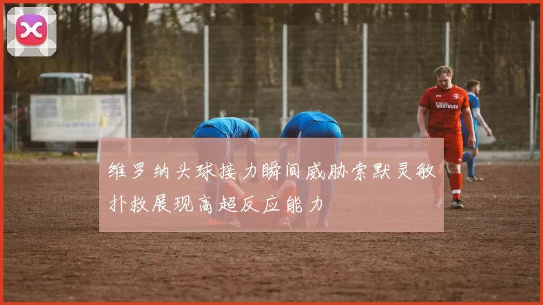 维罗纳头球接力瞬间威胁索默灵敏扑救展现高超反应能力