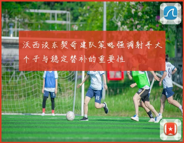 沃西谈东契奇建队策略强调射手大个子与稳定替补的重要性