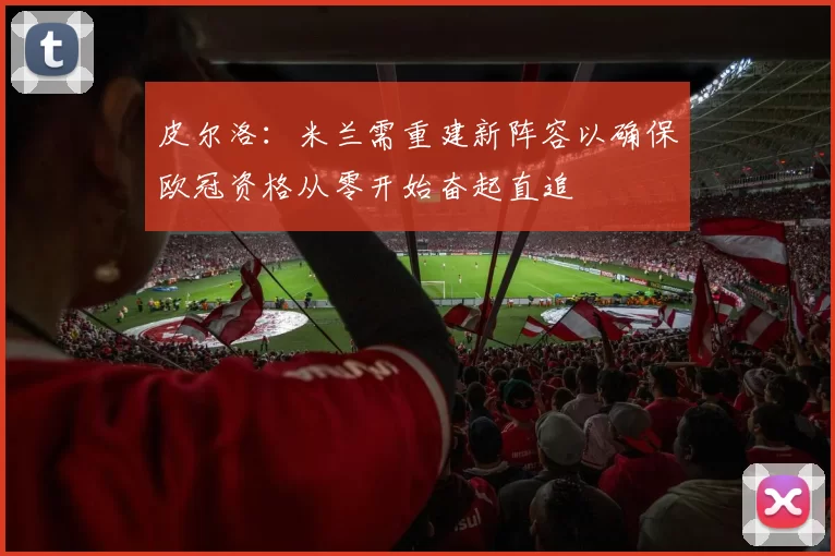 皮尔洛：米兰需重建新阵容以确保欧冠资格从零开始奋起直追