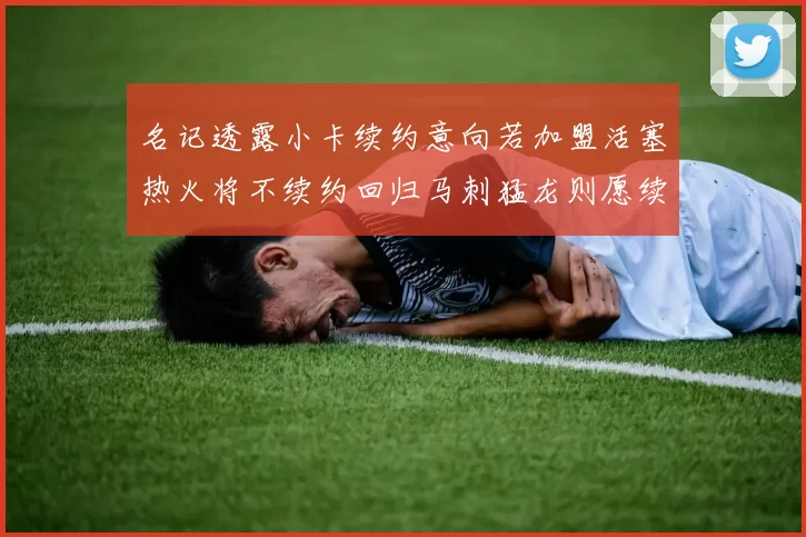 名记透露小卡续约意向若加盟活塞热火将不续约回归马刺猛龙则愿续约
