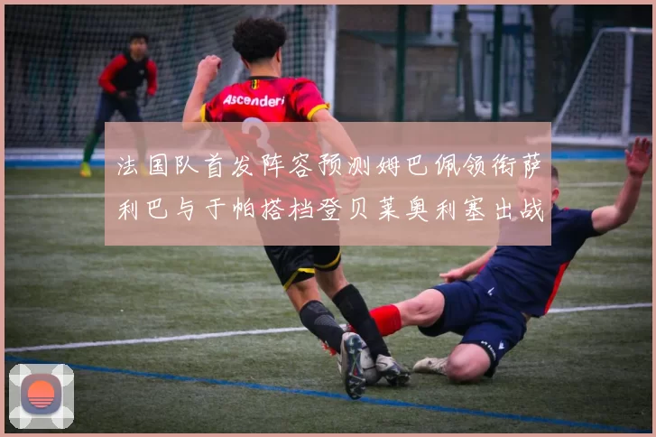法国队首发阵容预测姆巴佩领衔萨利巴与于帕搭档登贝莱奥利塞出战