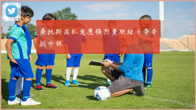 桑托斯离队意愿强烈曼联纽卡争夺战升级