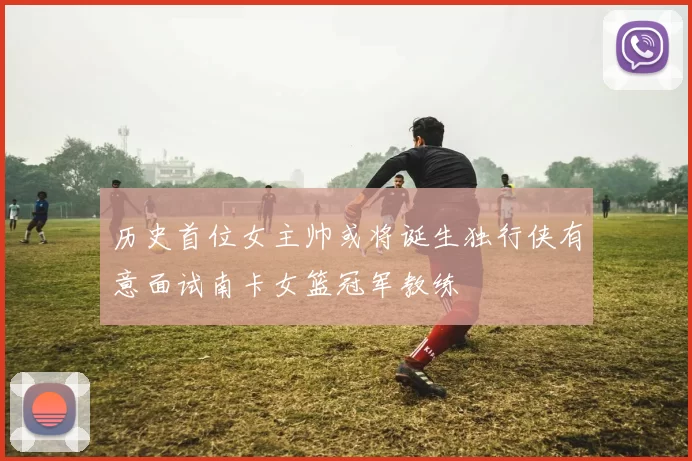 历史首位女主帅或将诞生独行侠有意面试南卡女篮冠军教练