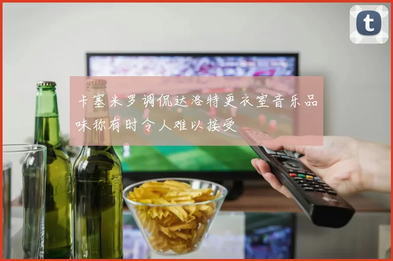 卡塞米罗调侃达洛特更衣室音乐品味称有时令人难以接受