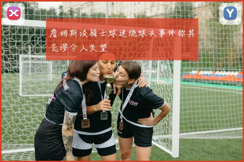 詹姆斯谈骑士球迷烧球衣事件称其荒谬令人失望