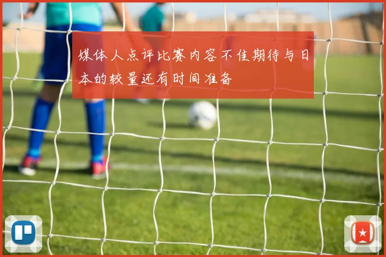 媒体人点评比赛内容不佳期待与日本的较量还有时间准备