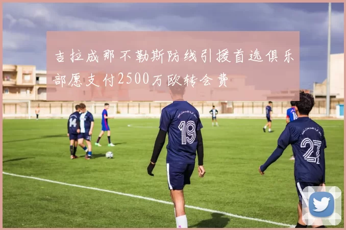 吉拉成那不勒斯防线引援首选俱乐部愿支付2500万欧转会费