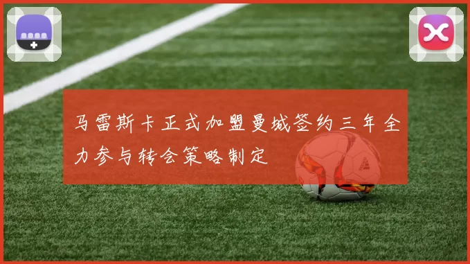 马雷斯卡正式加盟曼城签约三年全力参与转会策略制定