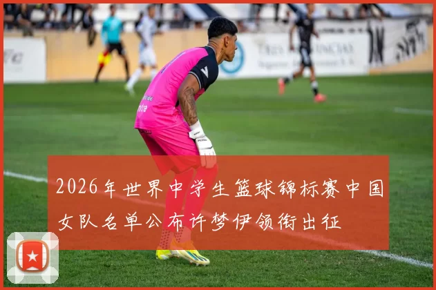 2026年世界中学生篮球锦标赛中国女队名单公布许梦伊领衔出征